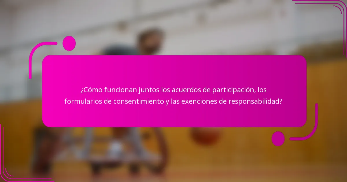 ¿Cómo funcionan juntos los acuerdos de participación, los formularios de consentimiento y las exenciones de responsabilidad?